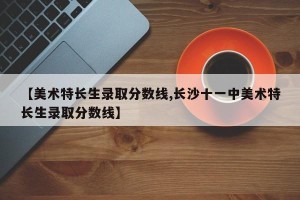 【美术特长生录取分数线,长沙十一中美术特长生录取分数线】