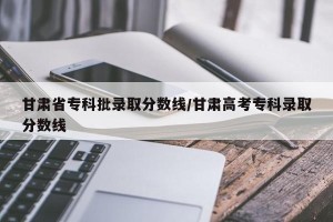 甘肃省专科批录取分数线/甘肃高考专科录取分数线