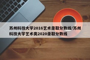 苏州科技大学2016艺术录取分数线/苏州科技大学艺术类2020录取分数线