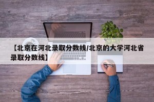 【北京在河北录取分数线/北京的大学河北省录取分数线】