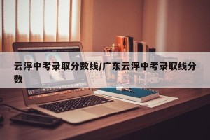 云浮中考录取分数线/广东云浮中考录取线分数