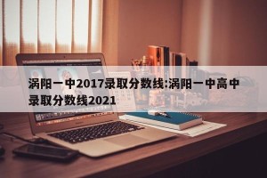 涡阳一中2017录取分数线:涡阳一中高中录取分数线2021