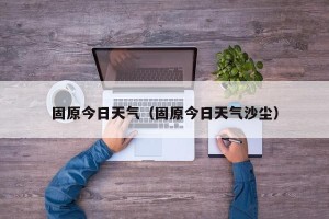 固原今日天气（固原今日天气沙尘）