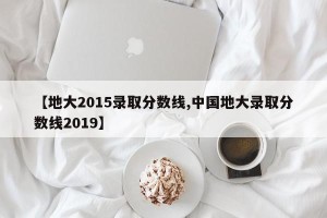 【地大2015录取分数线,中国地大录取分数线2019】