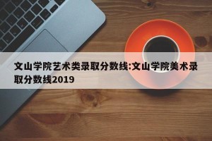 文山学院艺术类录取分数线:文山学院美术录取分数线2019