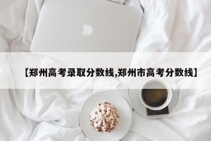 【郑州高考录取分数线,郑州市高考分数线】