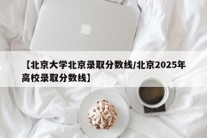 【北京大学北京录取分数线/北京2025年高校录取分数线】