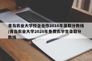 青岛农业大学校企合作2016年录取分数线/青岛农业大学2020年免费农学生录取分数线