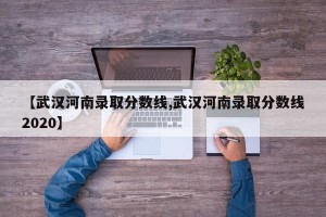 【武汉河南录取分数线,武汉河南录取分数线2020】