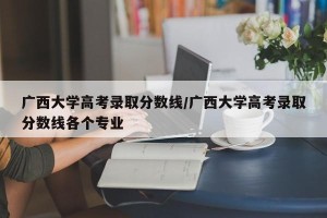 广西大学高考录取分数线/广西大学高考录取分数线各个专业