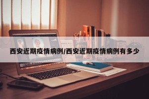 西安近期疫情病例/西安近期疫情病例有多少