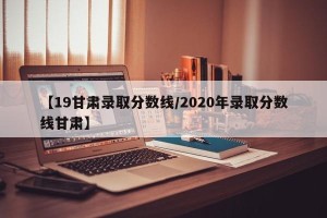 【19甘肃录取分数线/2020年录取分数线甘肃】