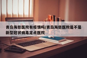 青岛海慈医院有疫情吗/青岛海慈医院是不是新型冠状病毒定点医院