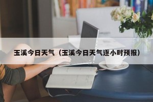 玉溪今日天气（玉溪今日天气逐小时预报）