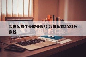 武汉体育生录取分数线:武汉体育2021分数线
