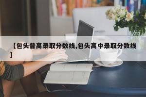 【包头普高录取分数线,包头高中录取分数线】