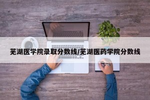 芜湖医学院录取分数线/芜湖医药学院分数线
