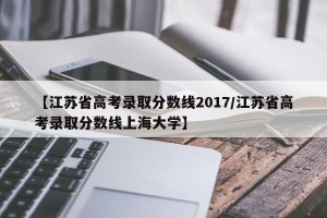 【江苏省高考录取分数线2017/江苏省高考录取分数线上海大学】