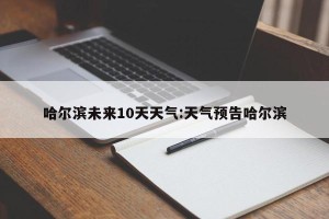 哈尔滨未来10天天气:天气预告哈尔滨