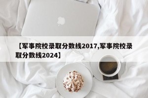 【军事院校录取分数线2017,军事院校录取分数线2024】