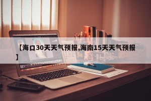 【海口30天天气预报,海南15天天气预报】