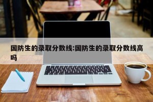 国防生的录取分数线:国防生的录取分数线高吗