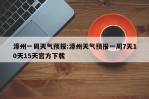 漳州一周天气预报:漳州天气预报一周7天10天15天官方下载