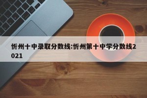 忻州十中录取分数线:忻州第十中学分数线2021