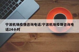 宁波机场疫情咨询电话:宁波机场疫情咨询电话24小时