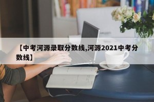 【中考河源录取分数线,河源2021中考分数线】