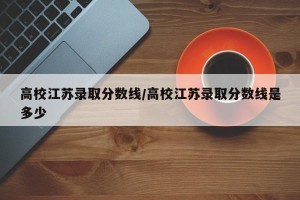 高校江苏录取分数线/高校江苏录取分数线是多少