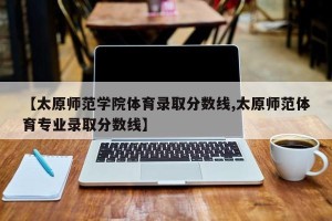 【太原师范学院体育录取分数线,太原师范体育专业录取分数线】