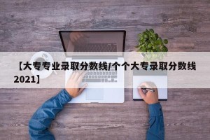 【大专专业录取分数线/个个大专录取分数线2021】