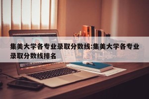 集美大学各专业录取分数线:集美大学各专业录取分数线排名