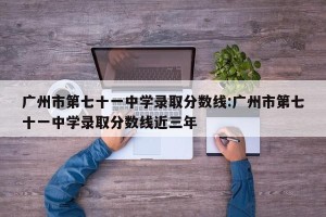 广州市第七十一中学录取分数线:广州市第七十一中学录取分数线近三年