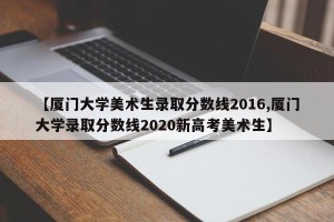 【厦门大学美术生录取分数线2016,厦门大学录取分数线2020新高考美术生】