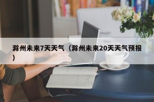 滁州未来7天天气（滁州未来20天天气预报）