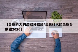 【合肥科大的录取分数线/合肥科大的录取分数线2020】