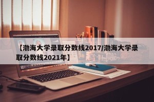 【渤海大学录取分数线2017/渤海大学录取分数线2021年】