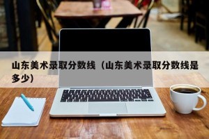 山东美术录取分数线（山东美术录取分数线是多少）