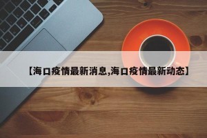 【海口疫情最新消息,海口疫情最新动态】