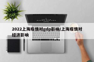 2022上海疫情对gdp影响/上海疫情对经济影响