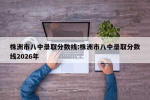 株洲市八中录取分数线:株洲市八中录取分数线2026年