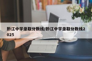 黔江中学录取分数线/黔江中学录取分数线2025