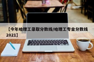 【今年哈理工录取分数线/哈理工专业分数线2021】