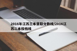2016年江苏三本录取分数线/2016江苏二本投档线