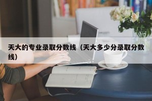 天大的专业录取分数线（天大多少分录取分数线）