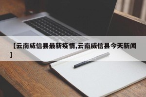 【云南威信县最新疫情,云南威信县今天新闻】