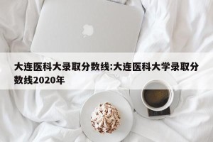 大连医科大录取分数线:大连医科大学录取分数线2020年