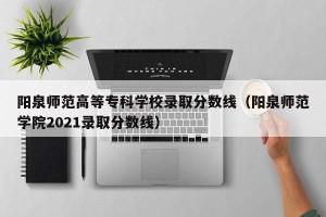 阳泉师范高等专科学校录取分数线（阳泉师范学院2021录取分数线）